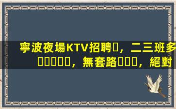 寧波夜場KTV招聘，二三班多，無套路，絕對靠譜多賺